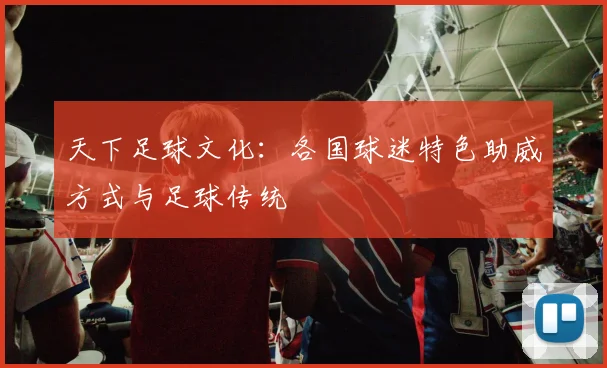 天下足球文化:各国球迷特色助威方式与足球传统