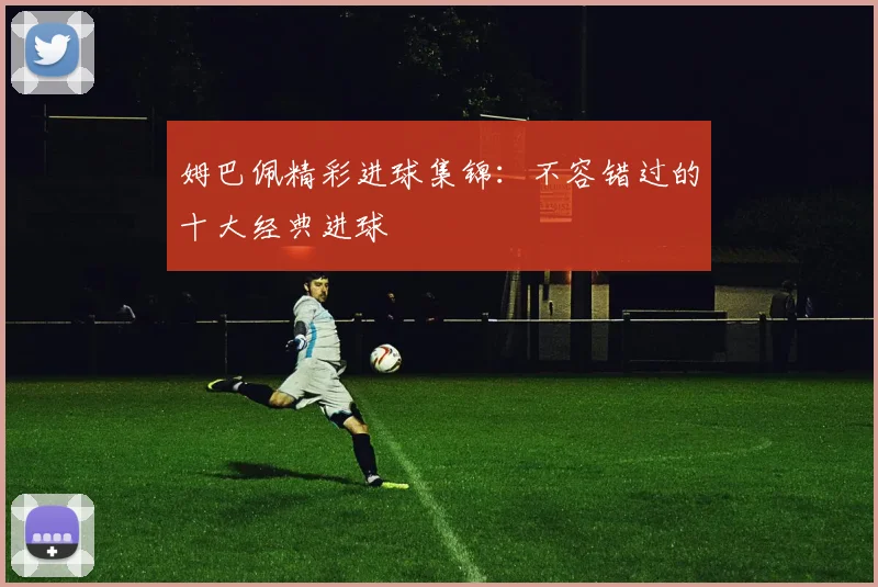 姆巴佩精彩进球集锦:不容错过的十大经典进球
