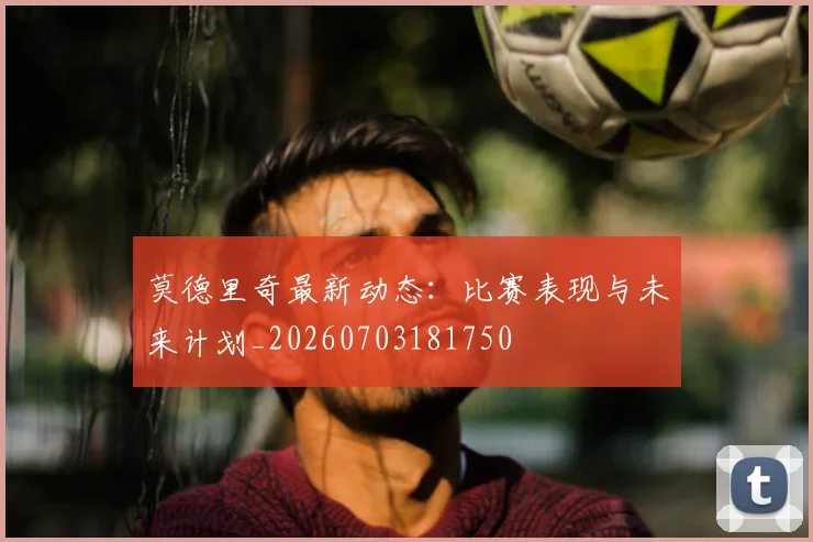 莫德里奇最新动态：比赛表现与未来计划_20260703181750
