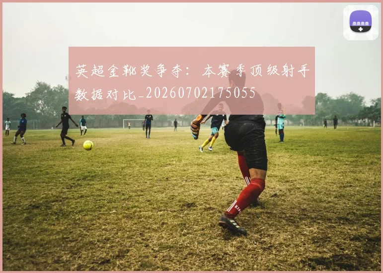 英超金靴奖争夺:本赛季顶级射手数据对比_20260702175055