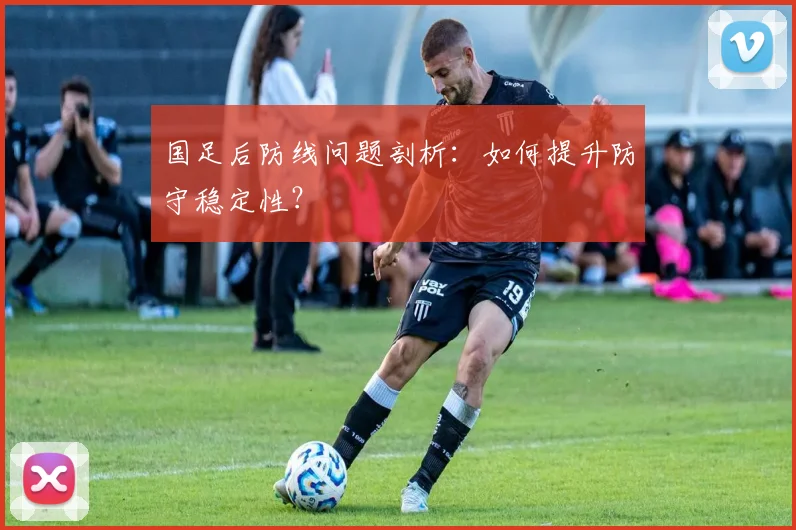 国足后防线问题剖析:如何提升防守稳定性?