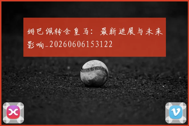 姆巴佩转会皇马:最新进展与未来影响_20260606153122
